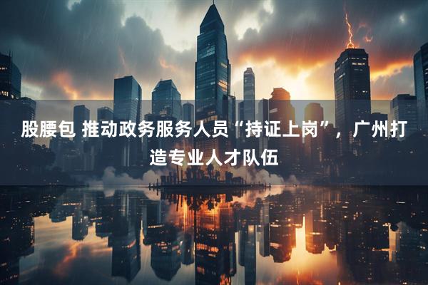 股腰包 推动政务服务人员“持证上岗”，广州打造专业人才队伍