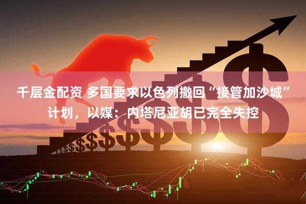 千层金配资 多国要求以色列撤回“接管加沙城”计划，以媒：内塔尼亚胡已完全失控