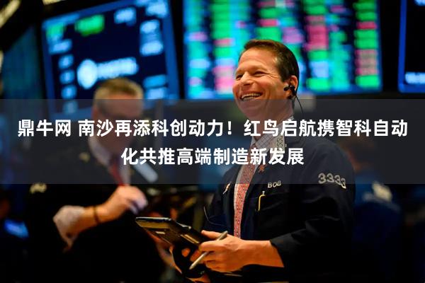 鼎牛网 南沙再添科创动力！红鸟启航携智科自动化共推高端制造新发展