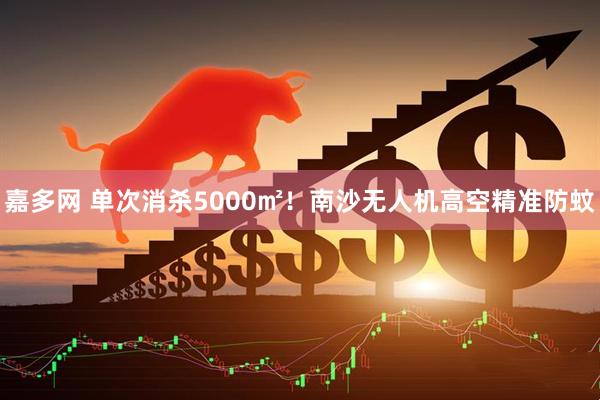 嘉多网 单次消杀5000㎡！南沙无人机高空精准防蚊