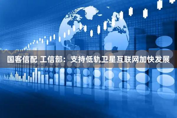 国客信配 工信部：支持低轨卫星互联网加快发展