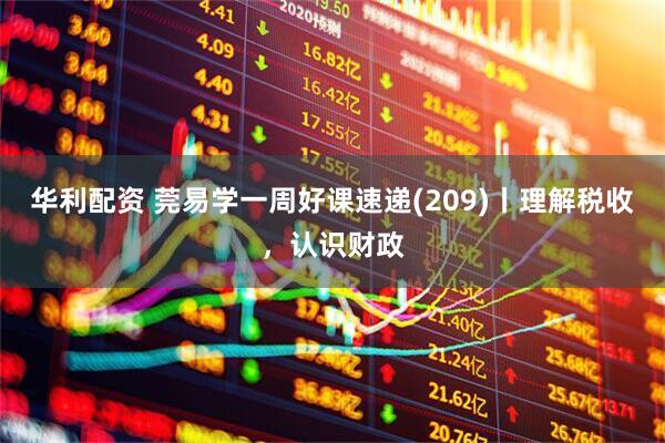 华利配资 莞易学一周好课速递(209)丨理解税收，认识财政