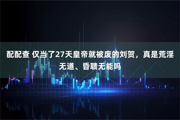 配配查 仅当了27天皇帝就被废的刘贺，真是荒淫无道、昏聩无能吗