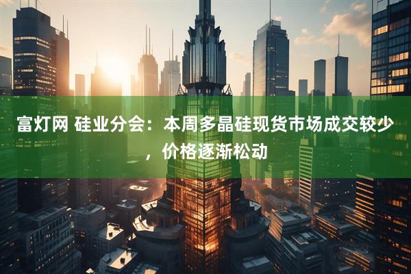 富灯网 硅业分会：本周多晶硅现货市场成交较少，价格逐渐松动