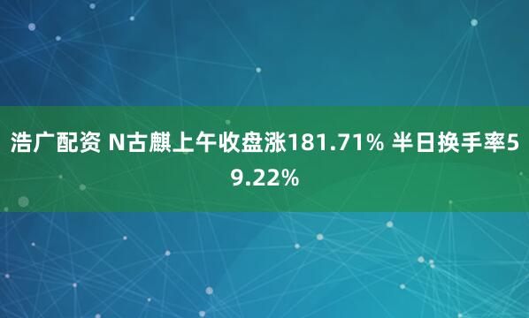 浩广配资 N古麒上午收盘涨181.71% 半日换手率59.22%