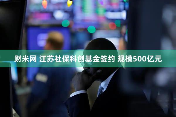 财米网 江苏社保科创基金签约 规模500亿元